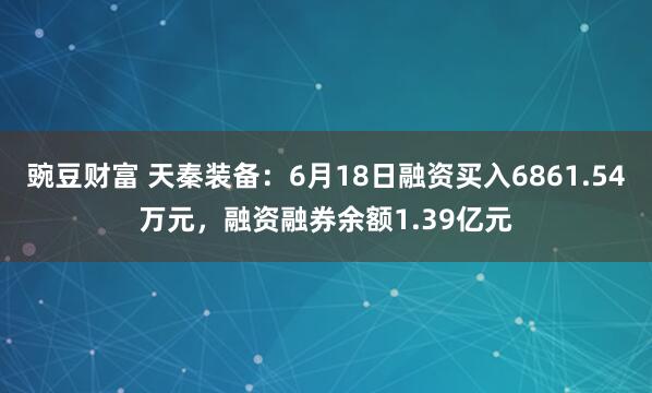 豌豆财富 天秦装备：6月18日融资买入6861.54万元，融资融券余额1.39亿元