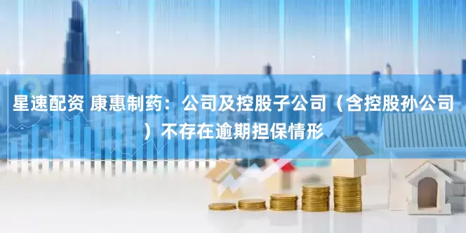 星速配资 康惠制药：公司及控股子公司（含控股孙公司）不存在逾期担保情形