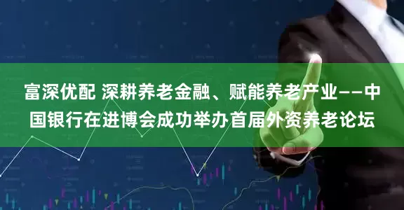 富深优配 深耕养老金融、赋能养老产业——中国银行在进博会成功举办首届外资养老论坛