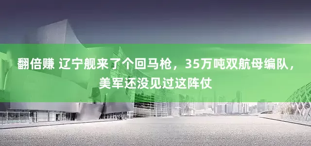 翻倍赚 辽宁舰来了个回马枪，35万吨双航母编队，美军还没见过这阵仗