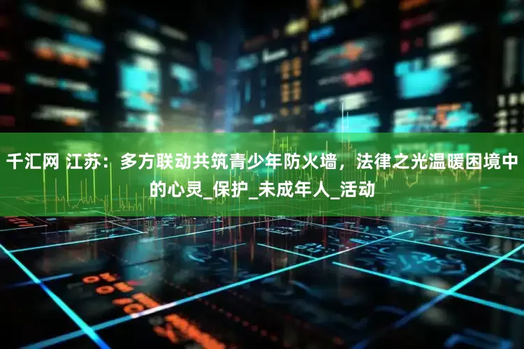 千汇网 江苏：多方联动共筑青少年防火墙，法律之光温暖困境中的心灵_保护_未成年人_活动