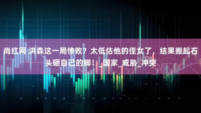 尚红网 洪森这一局惨败？太低估他的侄女了，结果搬起石头砸自己的脚！_国家_威胁_冲突