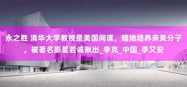 永之胜 清华大学教授是美国间谍，暗地培养亲美分子，被著名影星若诚揪出_李克_中国_李又安