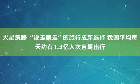 火星策略 “说走就走”的旅行成新选择 我国平均每天约有1.3亿人次自驾出行