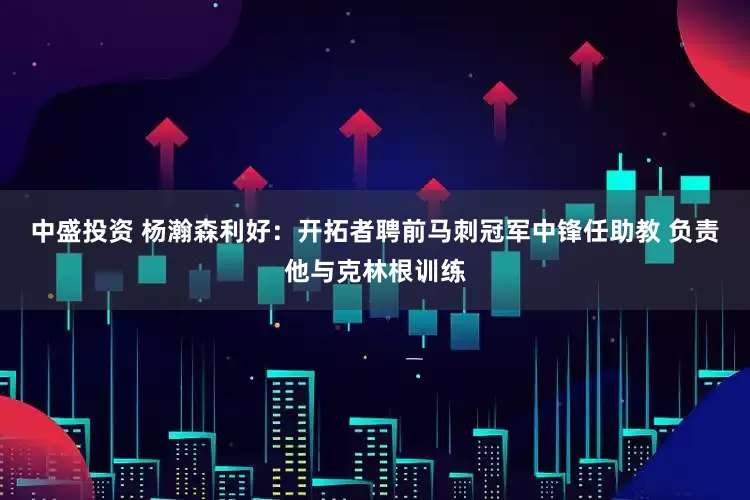 中盛投资 杨瀚森利好：开拓者聘前马刺冠军中锋任助教 负责他与克林根训练