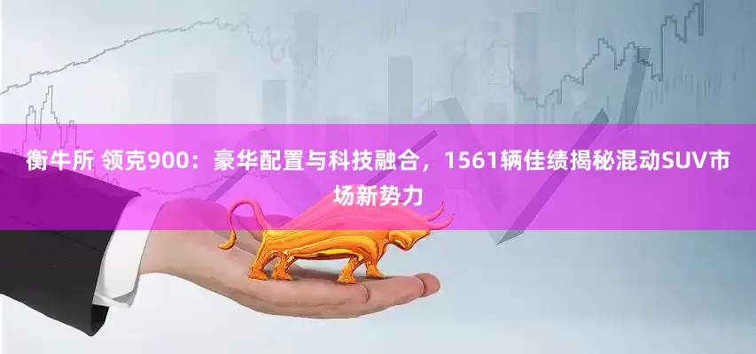 衡牛所 领克900：豪华配置与科技融合，1561辆佳绩揭秘混动SUV市场新势力