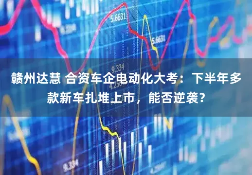 赣州达慧 合资车企电动化大考：下半年多款新车扎堆上市，能否逆袭？