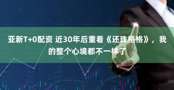亚新T+0配资 近30年后重看《还珠格格》，我的整个心境都不一样了