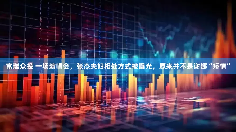 富瑞众投 一场演唱会，张杰夫妇相处方式被曝光，原来并不是谢娜“矫情”