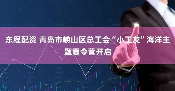 东程配资 青岛市崂山区总工会“小工友”海洋主题夏令营开启
