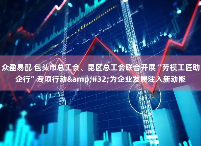 众盈易配 包头市总工会、昆区总工会联合开展“劳模工匠助企行”专项行动&#32;为企业发展注入新动能