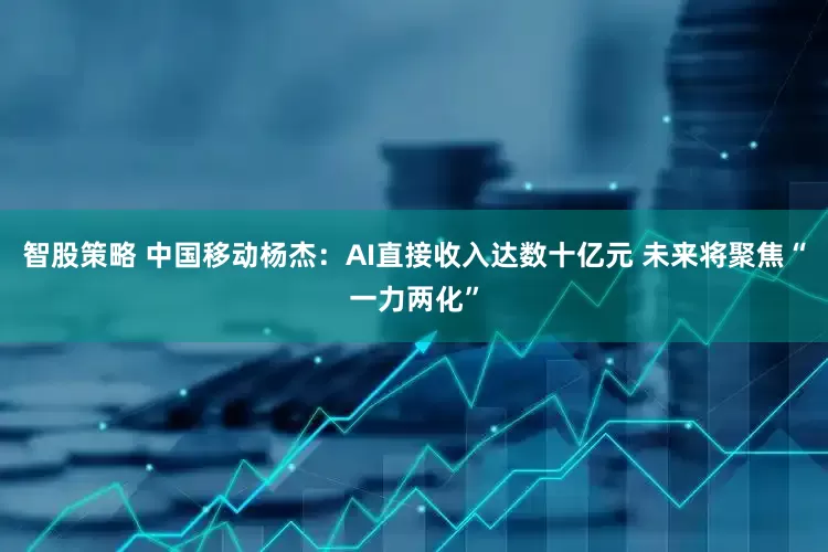 智股策略 中国移动杨杰：AI直接收入达数十亿元 未来将聚焦“一力两化”
