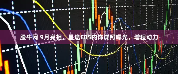 股牛网 9月亮相，星途E05内饰谍照曝光，增程动力