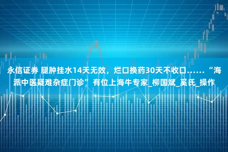 永信证券 腿肿挂水14天无效，烂口换药30天不收口…… “海派中医疑难杂症门诊” 有位上海牛专家_柳国斌_奚氏_操作