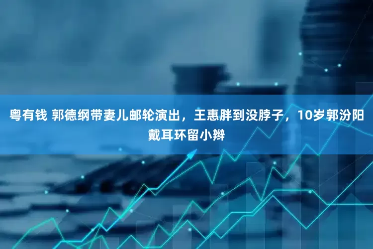 粤有钱 郭德纲带妻儿邮轮演出，王惠胖到没脖子，10岁郭汾阳戴耳环留小辫