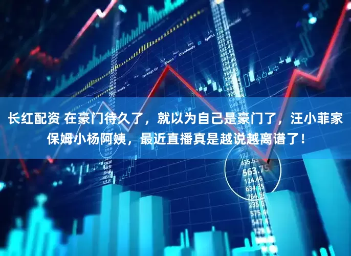 长红配资 在豪门待久了，就以为自己是豪门了，汪小菲家保姆小杨阿姨，最近直播真是越说越离谱了！