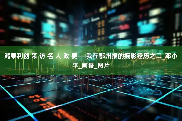 鸿泰利创 采 访 名 人 政 要——我在鄂州报的摄影经历之二_邓小平_画报_图片