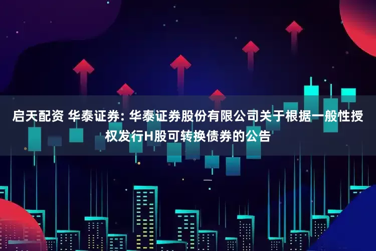 启天配资 华泰证券: 华泰证券股份有限公司关于根据一般性授权发行H股可转换债券的公告