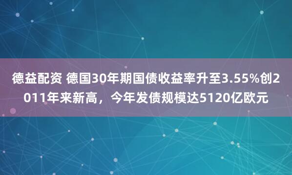 德益配资 德国30年期国债收益率升至3.55%创2011年来新高，今年发债规模达5120亿欧元