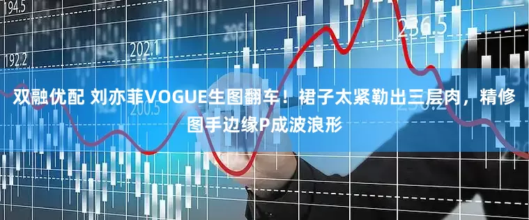双融优配 刘亦菲VOGUE生图翻车！裙子太紧勒出三层肉，精修图手边缘P成波浪形