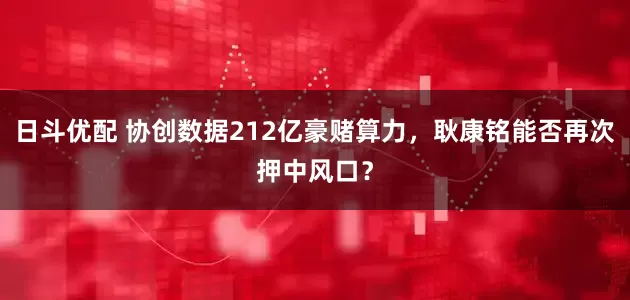 日斗优配 协创数据212亿豪赌算力，耿康铭能否再次押中风口？
