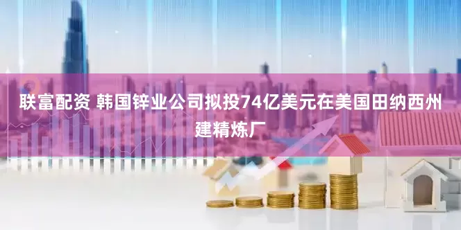 联富配资 韩国锌业公司拟投74亿美元在美国田纳西州建精炼厂