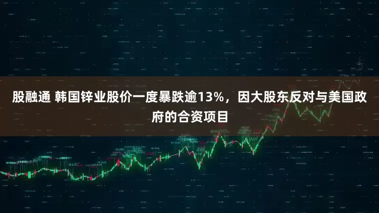 股融通 韩国锌业股价一度暴跌逾13%，因大股东反对与美国政府的合资项目