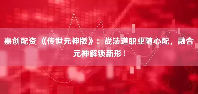 嘉创配资 《传世元神版》：战法道职业随心配，融合元神解锁新形！
