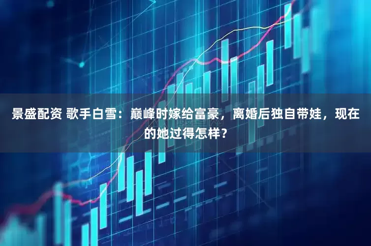 景盛配资 歌手白雪：巅峰时嫁给富豪，离婚后独自带娃，现在的她过得怎样？