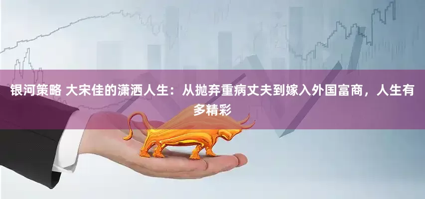 银河策略 大宋佳的潇洒人生：从抛弃重病丈夫到嫁入外国富商，人生有多精彩