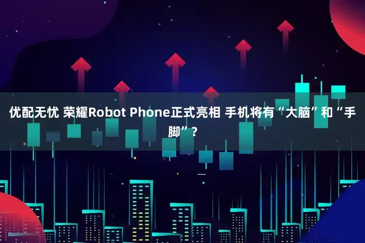 优配无忧 荣耀Robot Phone正式亮相 手机将有“大脑”和“手脚”？
