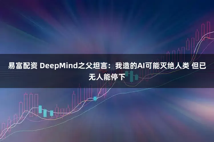 易富配资 DeepMind之父坦言：我造的AI可能灭绝人类 但已无人能停下